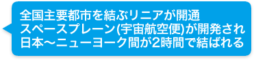 全国主要都市を結ぶリニアが開通。スペースプレーン(宇宙航空便)が開発され、日本〜ニューヨーク間が２時間で結ばれる