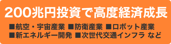 200兆円投資で高度経済成長■航空・宇宙産業■防衛産業■ロボット産業■新エネルギー開発■次世代交通インフラなど
